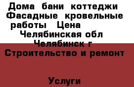 Дома, бани, коттеджи. Фасадные, кровельные работы › Цена ­ 10 000 - Челябинская обл., Челябинск г. Строительство и ремонт » Услуги   . Челябинская обл.